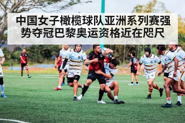 中国女子橄榄球队亚洲系列赛强势夺冠巴黎奥运资格近在咫尺
